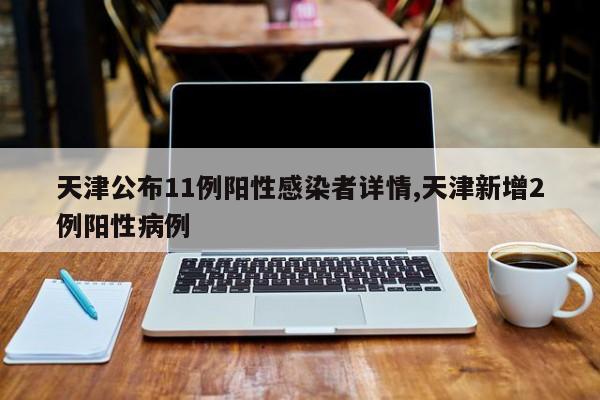天津公布11例阳性感染者详情,天津新增2例阳性病例