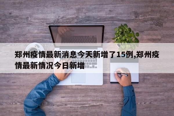 郑州疫情最新消息今天新增了15例,郑州疫情最新情况今日新增