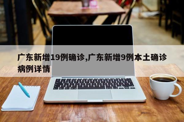 广东新增19例确诊,广东新增9例本土确诊病例详情
