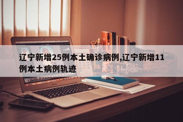 辽宁新增25例本土确诊病例,辽宁新增11例本土病例轨迹