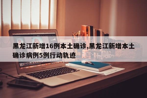黑龙江新增16例本土确诊,黑龙江新增本土确诊病例5例行动轨迹