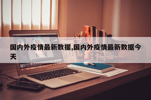 国内外疫情最新数据,国内外疫情最新数据今天