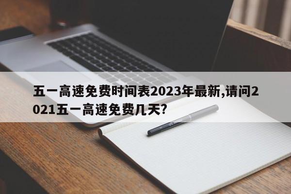 五一高速免费时间表2023年最新,请问2021五一高速免费几天?