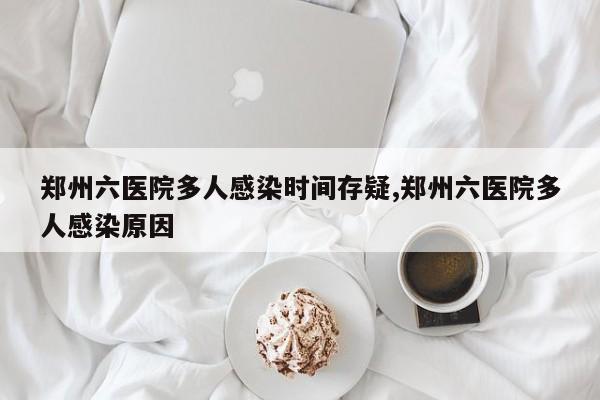 郑州六医院多人感染时间存疑,郑州六医院多人感染原因