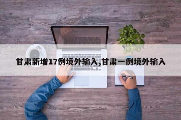 甘肃新增17例境外输入,甘肃一例境外输入