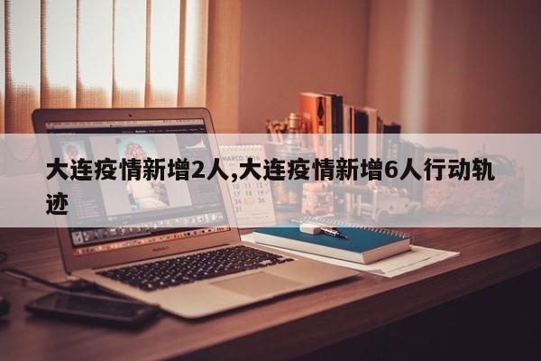 大连疫情新增2人,大连疫情新增6人行动轨迹