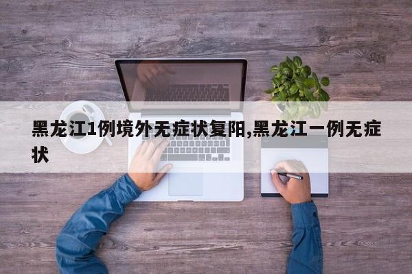 黑龙江1例境外无症状复阳,黑龙江一例无症状