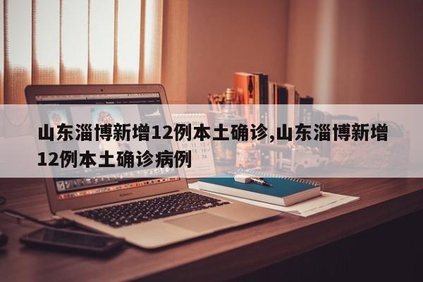 山东淄博新增12例本土确诊,山东淄博新增12例本土确诊病例