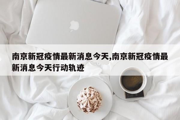 南京新冠疫情最新消息今天,南京新冠疫情最新消息今天行动轨迹