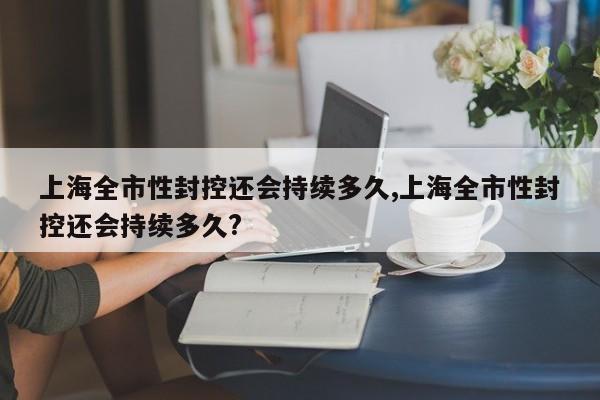 上海全市性封控还会持续多久,上海全市性封控还会持续多久?
