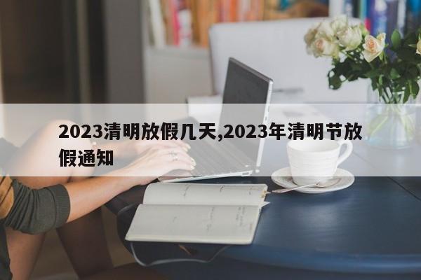 2023清明放假几天,2023年清明节放假通知