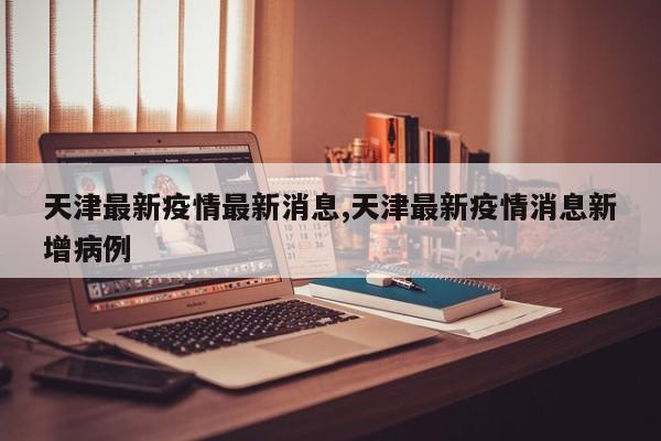天津最新疫情最新消息,天津最新疫情消息新增病例