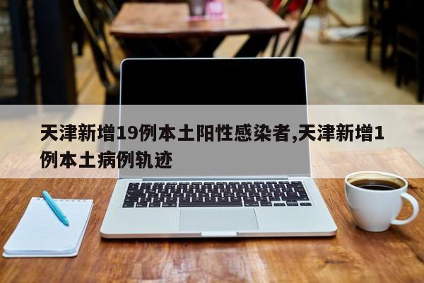 天津新增19例本土阳性感染者,天津新增1例本土病例轨迹