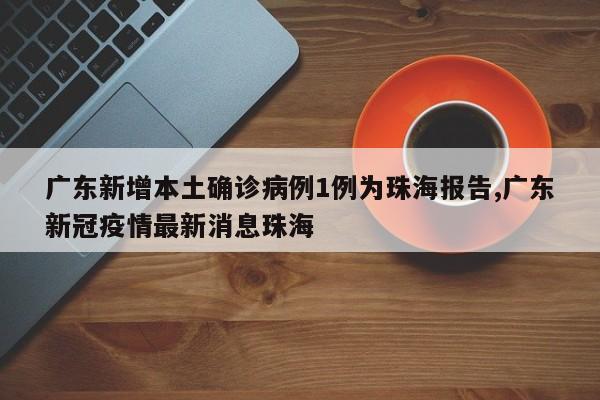 广东新增本土确诊病例1例为珠海报告,广东新冠疫情最新消息珠海