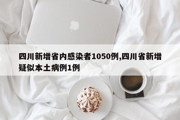 四川新增省内感染者1050例,四川省新增疑似本土病例1例
