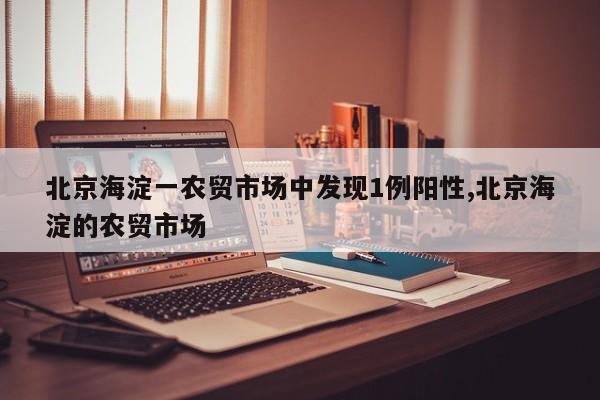 北京海淀一农贸市场中发现1例阳性,北京海淀的农贸市场