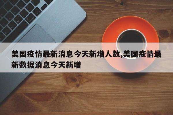 美国疫情最新消息今天新增人数,美国疫情最新数据消息今天新增