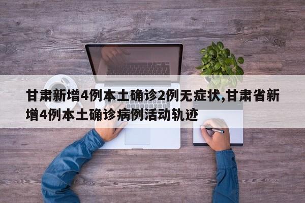 甘肃新增4例本土确诊2例无症状,甘肃省新增4例本土确诊病例活动轨迹