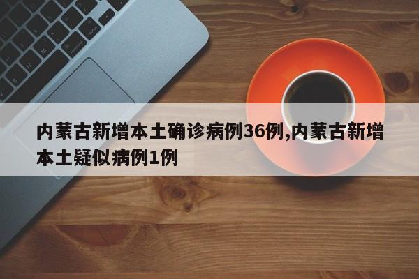 内蒙古新增本土确诊病例36例,内蒙古新增本土疑似病例1例