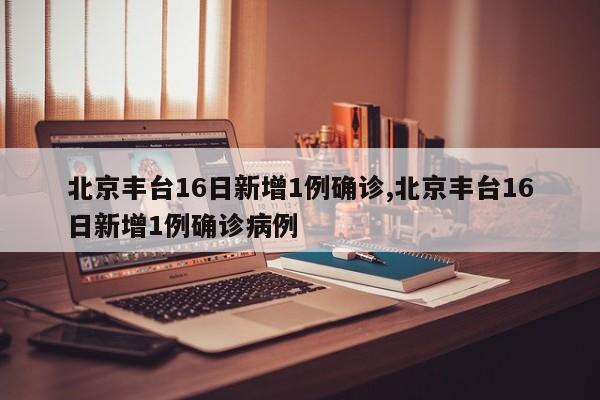 北京丰台16日新增1例确诊,北京丰台16日新增1例确诊病例