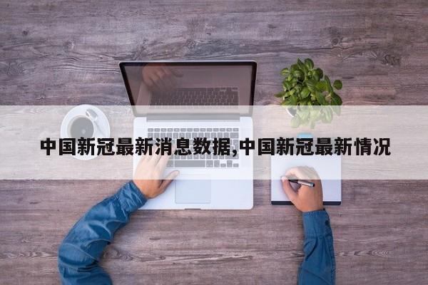 中国新冠最新消息数据,中国新冠最新情况