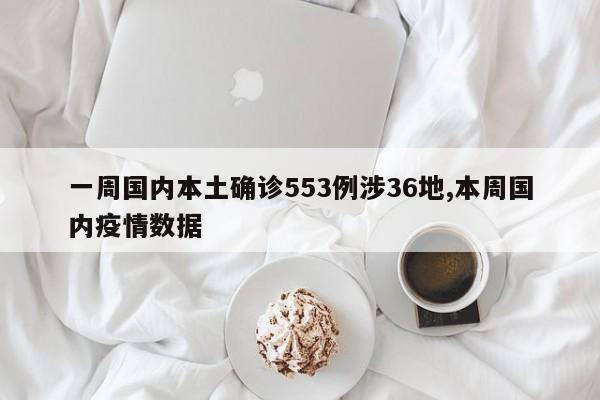 一周国内本土确诊553例涉36地,本周国内疫情数据