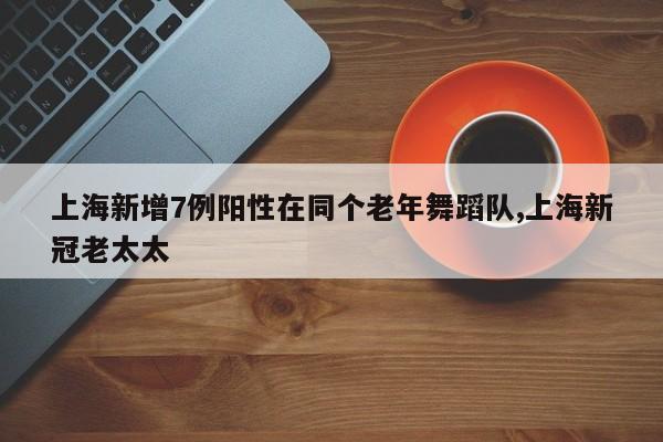 上海新增7例阳性在同个老年舞蹈队,上海新冠老太太