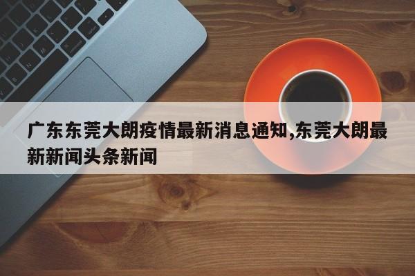 广东东莞大朗疫情最新消息通知,东莞大朗最新新闻头条新闻