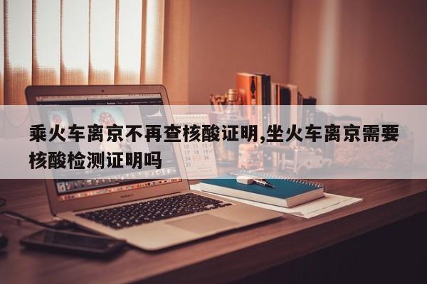 乘火车离京不再查核酸证明,坐火车离京需要核酸检测证明吗