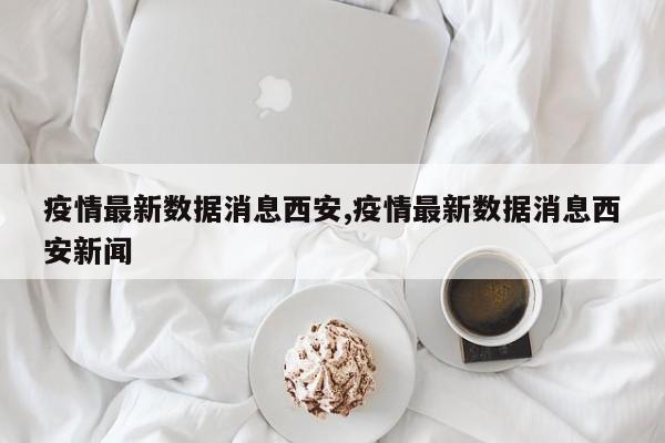 疫情最新数据消息西安,疫情最新数据消息西安新闻