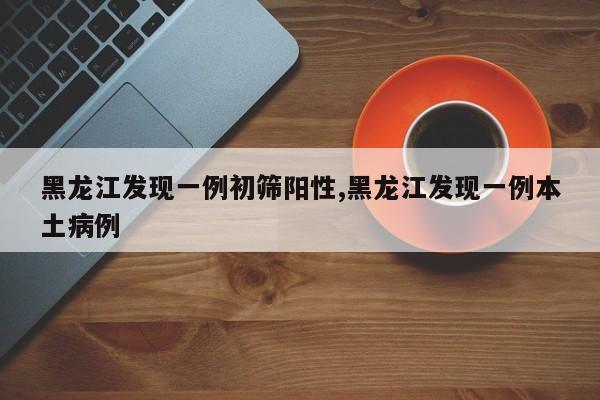 黑龙江发现一例初筛阳性,黑龙江发现一例本土病例