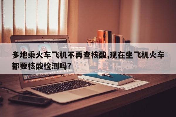 多地乘火车飞机不再查核酸,现在坐飞机火车都要核酸检测吗?