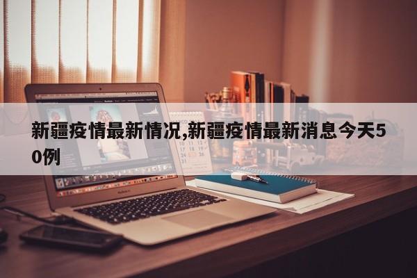 新疆疫情最新情况,新疆疫情最新消息今天50例