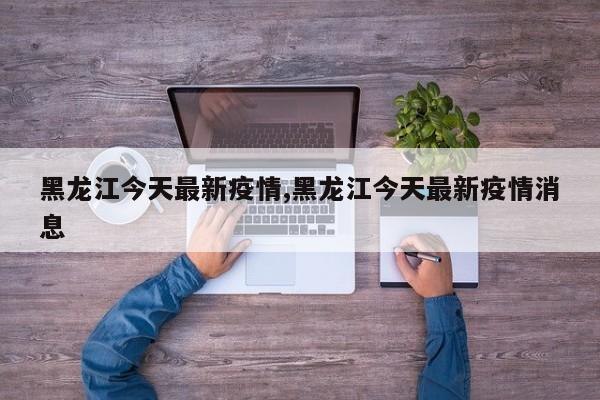 黑龙江今天最新疫情,黑龙江今天最新疫情消息