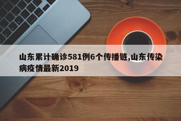 山东累计确诊581例6个传播链,山东传染病疫情最新2019