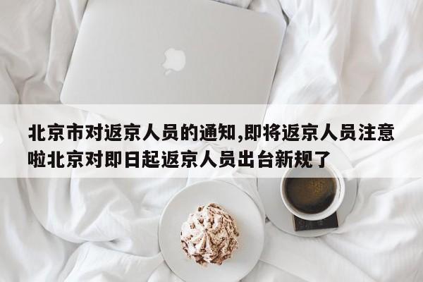 北京市对返京人员的通知,即将返京人员注意啦北京对即日起返京人员出台新规了