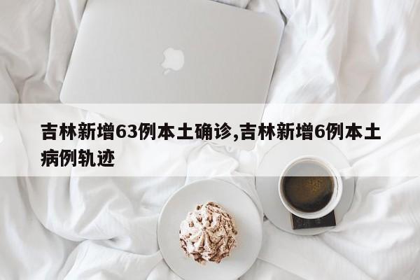 吉林新增63例本土确诊,吉林新增6例本土病例轨迹