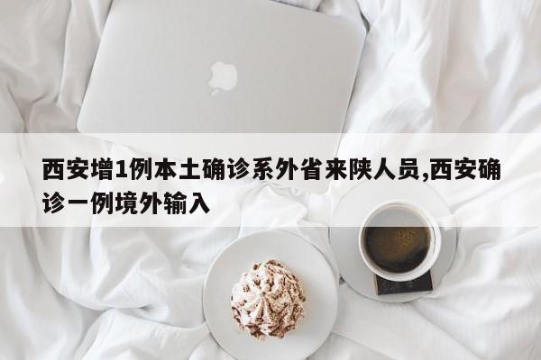 西安增1例本土确诊系外省来陕人员,西安确诊一例境外输入