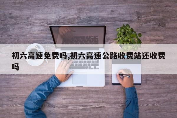 初六高速免费吗,初六高速公路收费站还收费吗