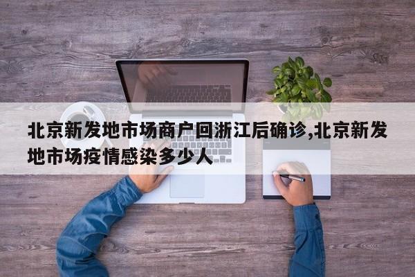 北京新发地市场商户回浙江后确诊,北京新发地市场疫情感染多少人