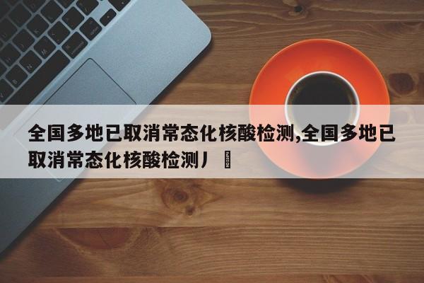 全国多地已取消常态化核酸检测,全国多地已取消常态化核酸检测丿乄