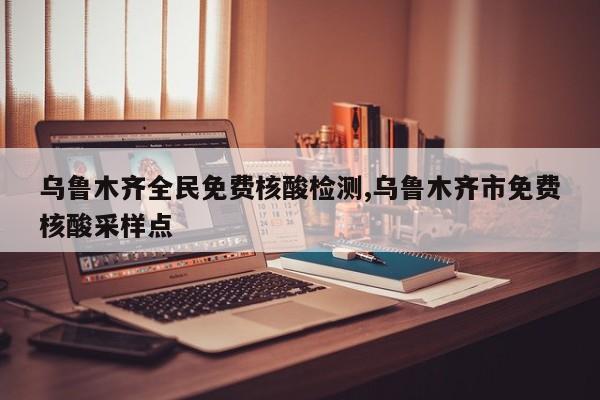 乌鲁木齐全民免费核酸检测,乌鲁木齐市免费核酸采样点