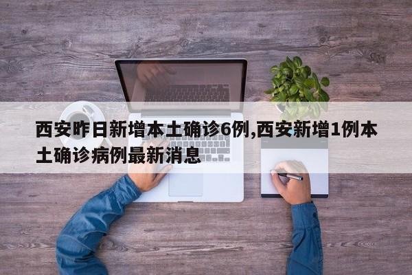 西安昨日新增本土确诊6例,西安新增1例本土确诊病例最新消息