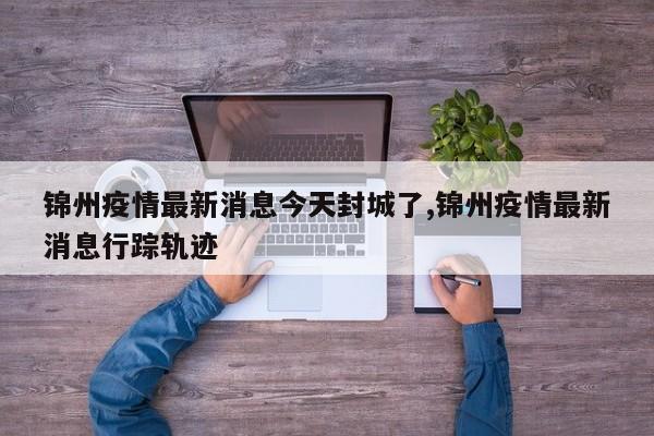 锦州疫情最新消息今天封城了,锦州疫情最新消息行踪轨迹