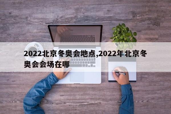 2022北京冬奥会地点,2022年北京冬奥会会场在哪