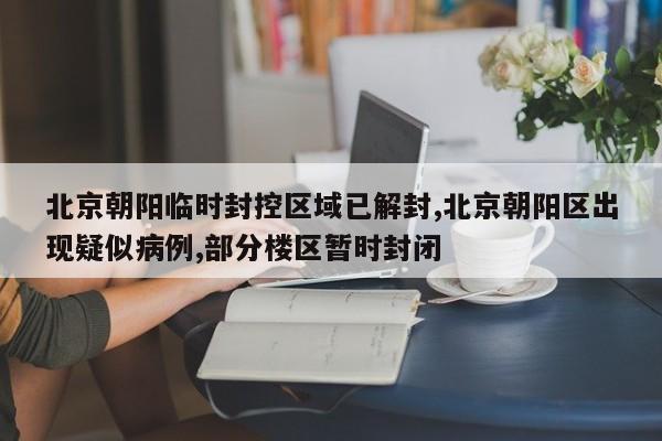 北京朝阳临时封控区域已解封,北京朝阳区出现疑似病例,部分楼区暂时封闭