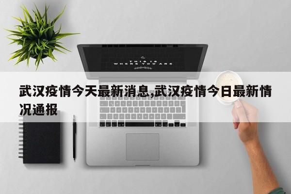 武汉疫情今天最新消息,武汉疫情今日最新情况通报