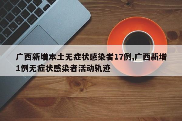 广西新增本土无症状感染者17例,广西新增1例无症状感染者活动轨迹