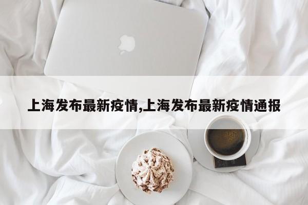 上海发布最新疫情,上海发布最新疫情通报