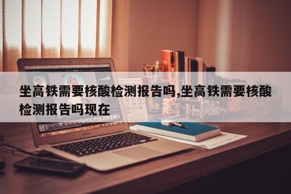 坐高铁需要核酸检测报告吗,坐高铁需要核酸检测报告吗现在